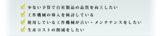 少ない予算で自社製品の品質を向上したい・工作機械の導入を検討している・使用している工作機械が古い・メンテナンスをしたい・生産コストの削減をしたい